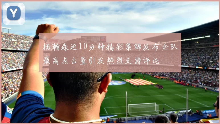杨瀚森近10分钟精彩集锦发布全队最高点击量引发热烈支持评论