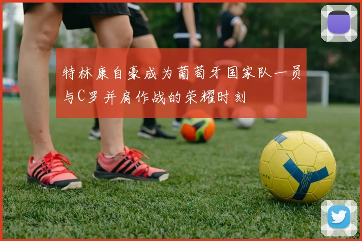 特林康自豪成为葡萄牙国家队一员与C罗并肩作战的荣耀时刻