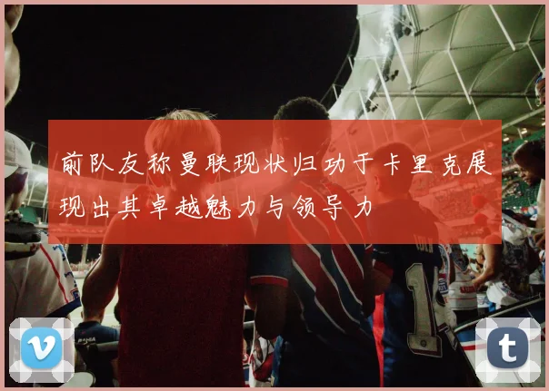 前队友称曼联现状归功于卡里克展现出其卓越魅力与领导力