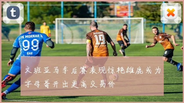文班亚马季后赛表现惊艳雄鹿或为字母哥开出更高交易价
