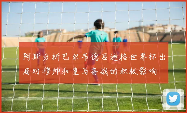 阿斯分析巴尔韦德吕迪格世界杯出局对穆帅和皇马备战的积极影响