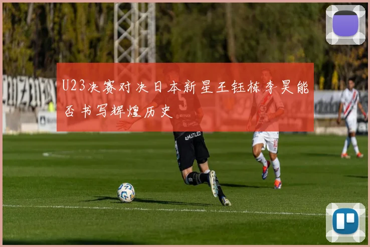 U23决赛对决日本新星王钰栋李昊能否书写辉煌历史