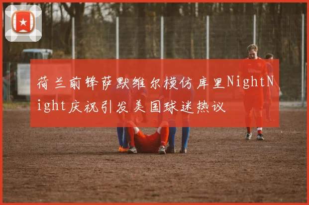 荷兰前锋萨默维尔模仿库里NightNight庆祝引发美国球迷热议