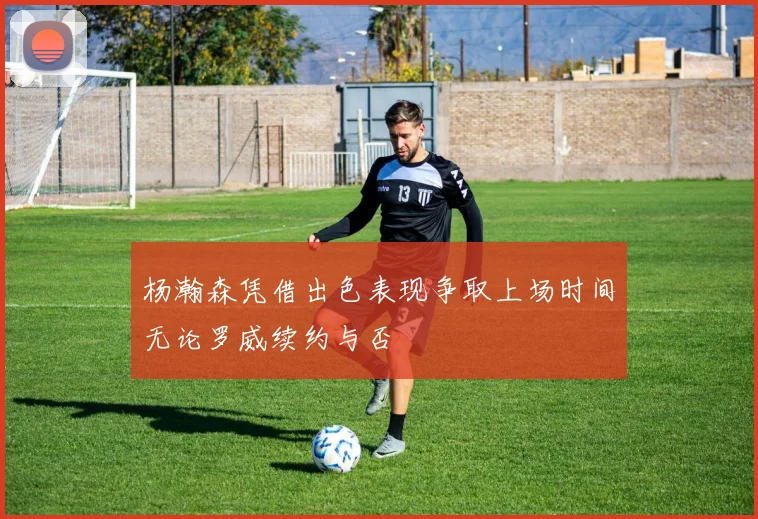 杨瀚森凭借出色表现争取上场时间无论罗威续约与否