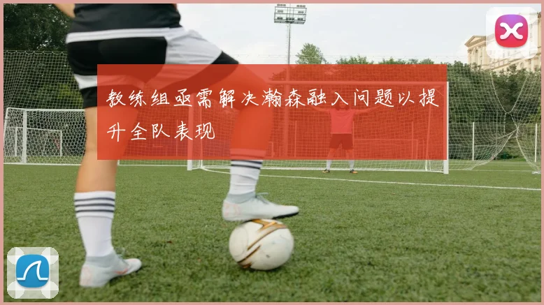教练组亟需解决瀚森融入问题以提升全队表现