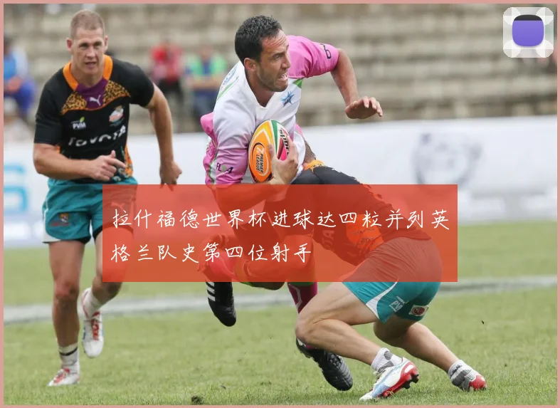 拉什福德世界杯进球达四粒并列英格兰队史第四位射手