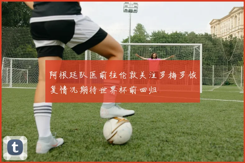 阿根廷队医前往伦敦关注罗梅罗恢复情况期待世界杯前回归