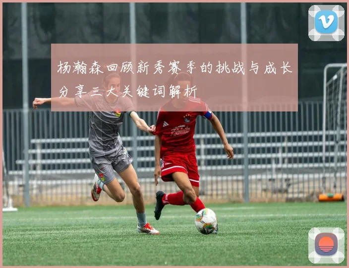 杨瀚森回顾新秀赛季的挑战与成长分享三大关键词解析