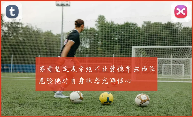 芬奇坚定表示绝不让爱德华兹面临危险他对自身状态充满信心