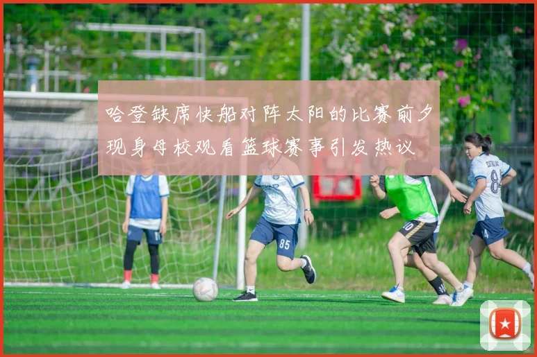 哈登缺席快船对阵太阳的比赛前夕现身母校观看篮球赛事引发热议