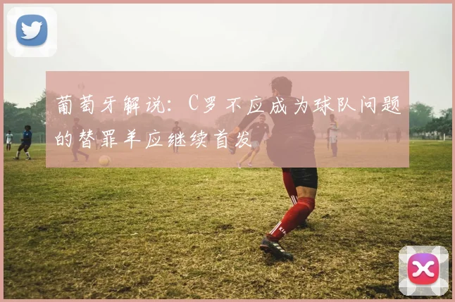 葡萄牙解说：C罗不应成为球队问题的替罪羊应继续首发