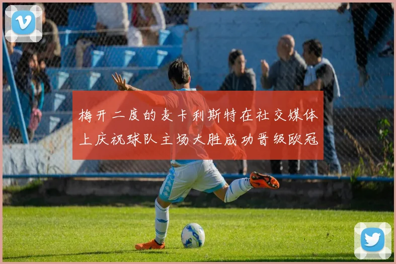 梅开二度的麦卡利斯特在社交媒体上庆祝球队主场大胜成功晋级欧冠16强