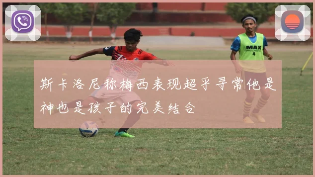 斯卡洛尼称梅西表现超乎寻常他是神也是孩子的完美结合