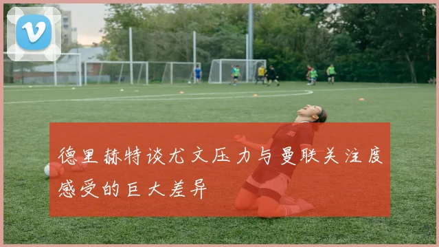 德里赫特谈尤文压力与曼联关注度感受的巨大差异