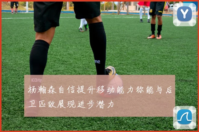 杨瀚森自信提升移动能力称能与后卫匹敌展现进步潜力