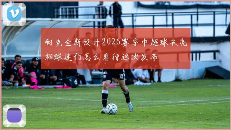 耐克全新设计2026赛季中超球衣亮相球迷们怎么看待这次发布
