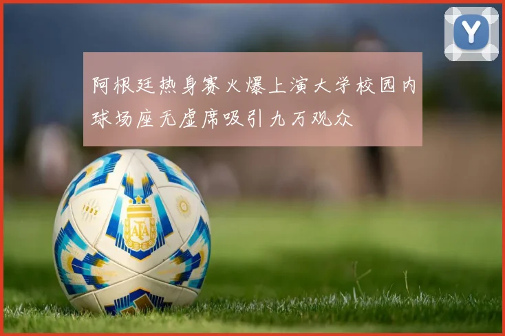 阿根廷热身赛火爆上演大学校园内球场座无虚席吸引九万观众