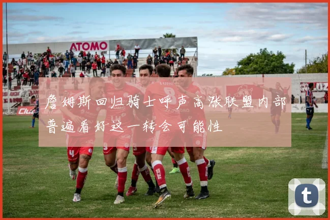 詹姆斯回归骑士呼声高涨联盟内部普遍看好这一转会可能性