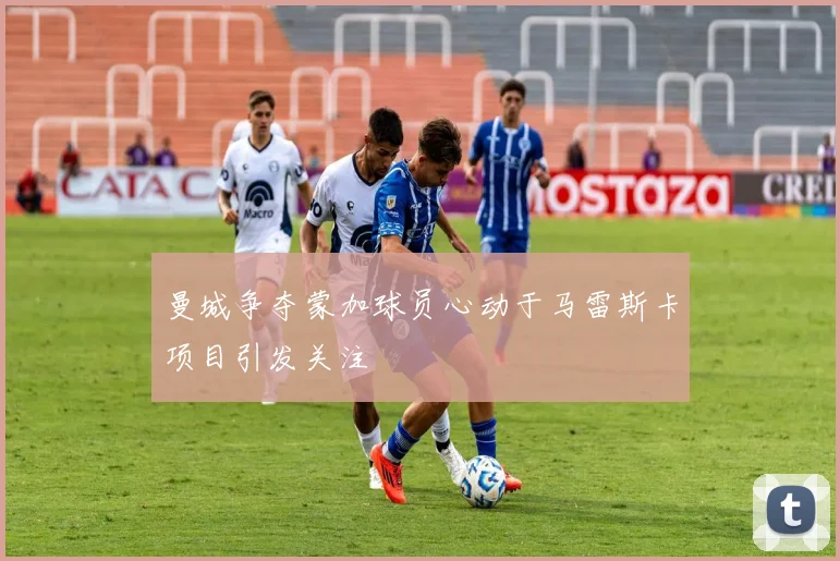 曼城争夺蒙加球员心动于马雷斯卡项目引发关注