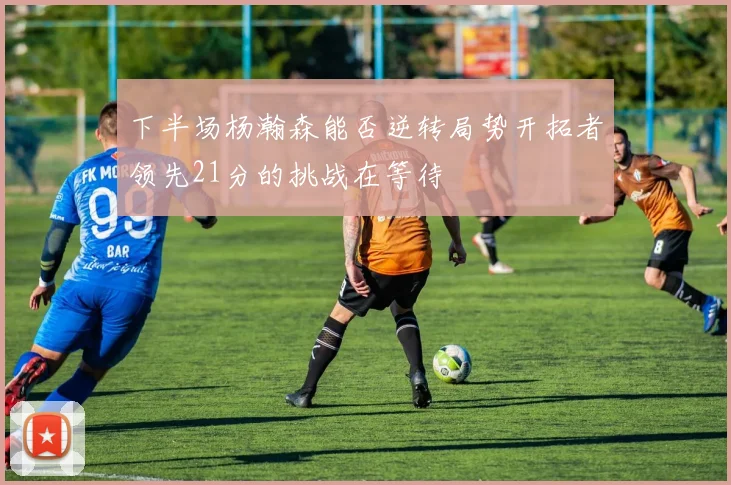 下半场杨瀚森能否逆转局势开拓者领先21分的挑战在等待