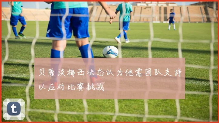 贝隆谈梅西状态认为他需团队支持以应对比赛挑战