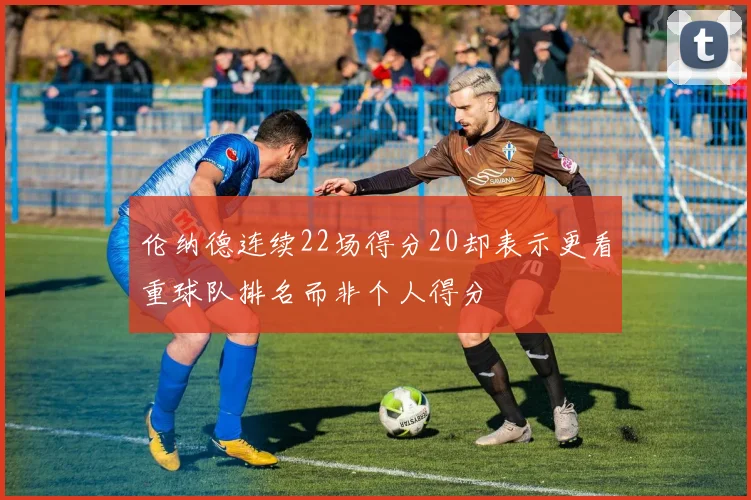 伦纳德连续22场得分20却表示更看重球队排名而非个人得分