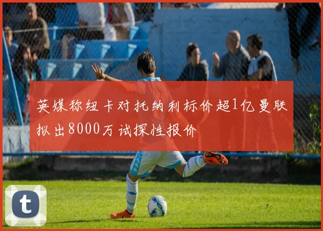英媒称纽卡对托纳利标价超1亿曼联拟出8000万试探性报价