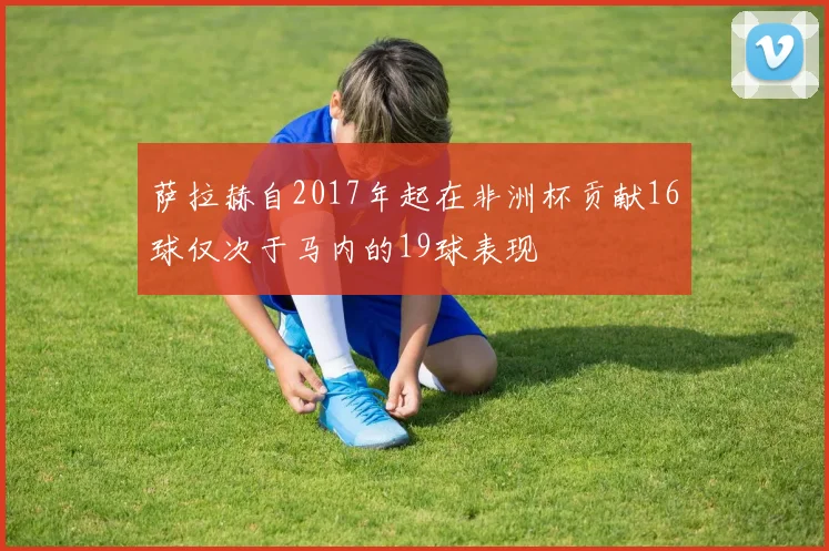 萨拉赫自2017年起在非洲杯贡献16球仅次于马内的19球表现
