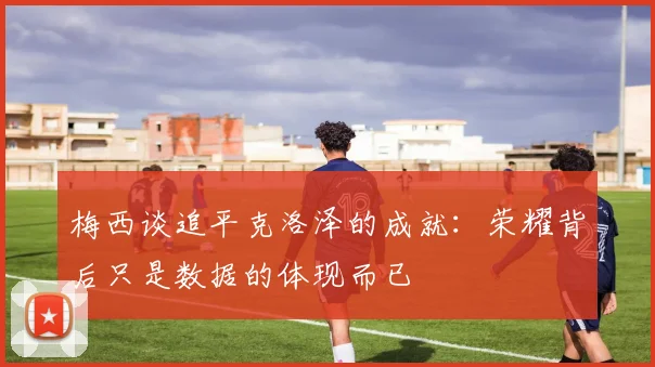 梅西谈追平克洛泽的成就：荣耀背后只是数据的体现而已